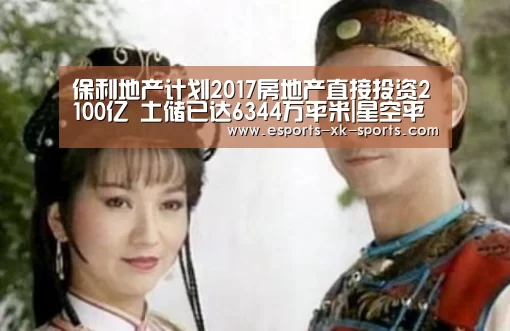 保利地产计划2017房地产直接投资2100亿 土储已达6344万平米|星空平台(图2) 星空官网